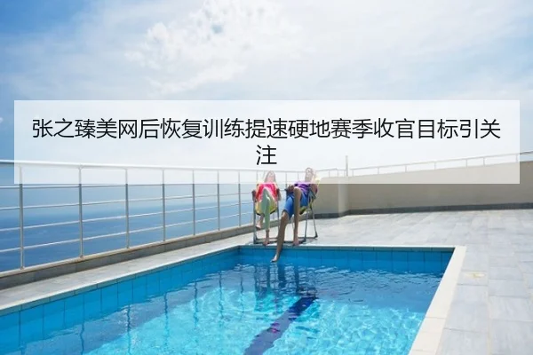 张之臻美网后恢复训练提速硬地赛季收官目标引关注