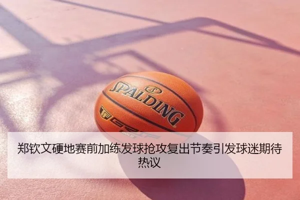 郑钦文硬地赛前加练发球抢攻复出节奏引发球迷期待热议